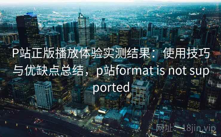 P站正版播放体验实测结果：使用技巧与优缺点总结，p站format is not supported  第2张