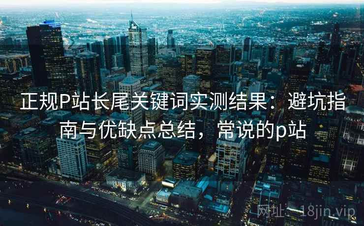 正规P站长尾关键词实测结果：避坑指南与优缺点总结，常说的p站  第1张