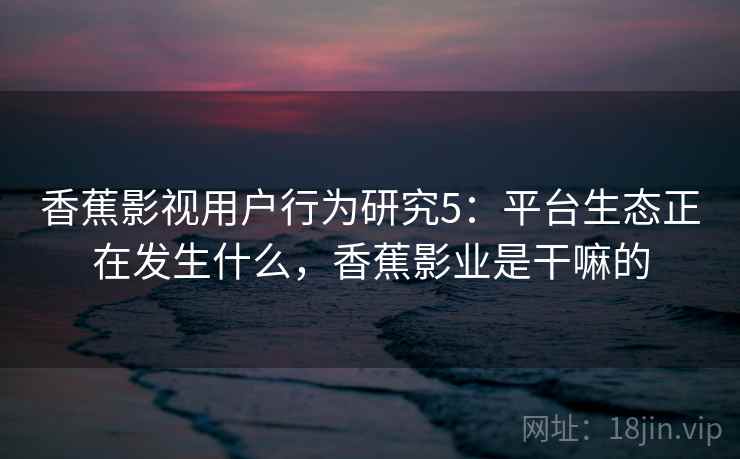 香蕉影视用户行为研究5：平台生态正在发生什么，香蕉影业是干嘛的  第1张