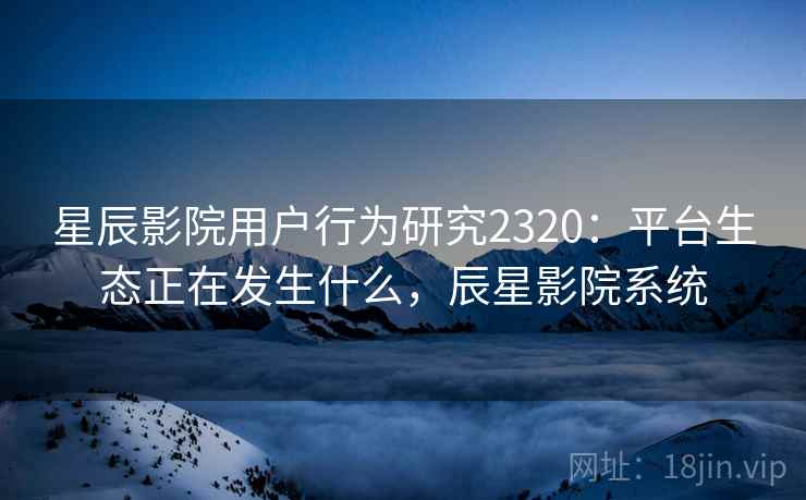 星辰影院用户行为研究2320：平台生态正在发生什么，辰星影院系统  第1张