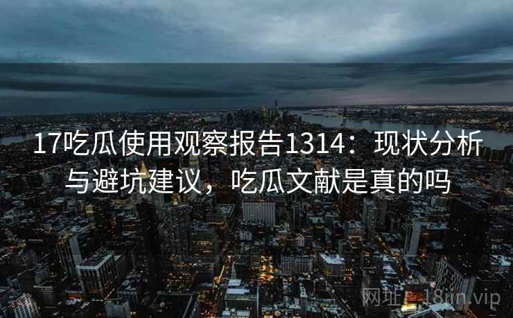 17吃瓜使用观察报告1314：现状分析与避坑建议，吃瓜文献是真的吗  第1张