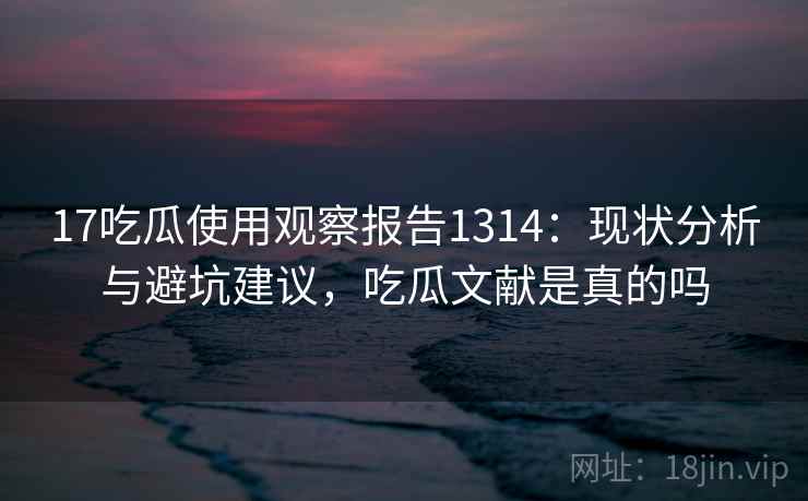 17吃瓜使用观察报告1314：现状分析与避坑建议，吃瓜文献是真的吗  第2张