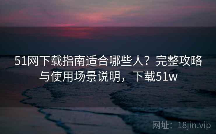51网下载指南适合哪些人？完整攻略与使用场景说明，下载51w  第2张