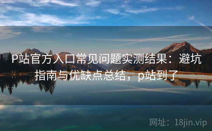P站官方入口常见问题实测结果：避坑指南与优缺点总结，p站到了  第2张
