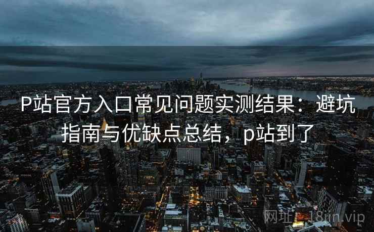 P站官方入口常见问题实测结果：避坑指南与优缺点总结，p站到了  第1张