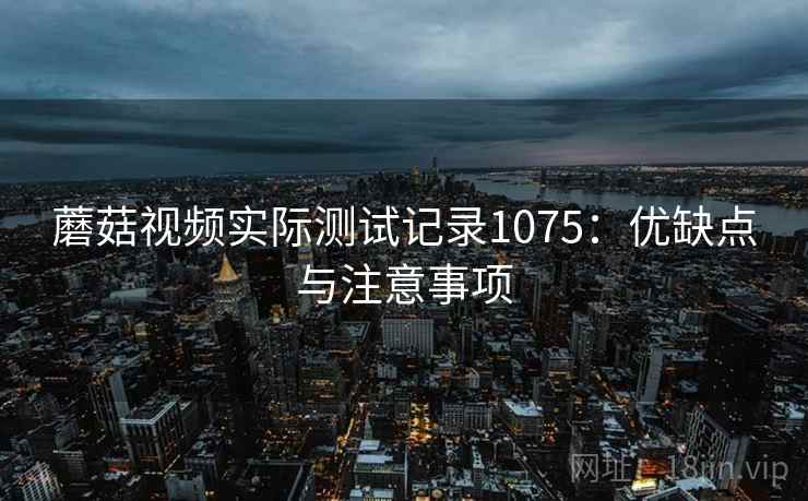 蘑菇视频实际测试记录1075：优缺点与注意事项  第1张