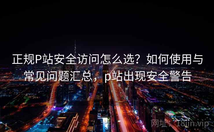 正规P站安全访问怎么选？如何使用与常见问题汇总，p站出现安全警告  第1张