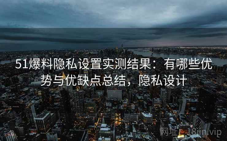 51爆料隐私设置实测结果：有哪些优势与优缺点总结，隐私设计  第1张