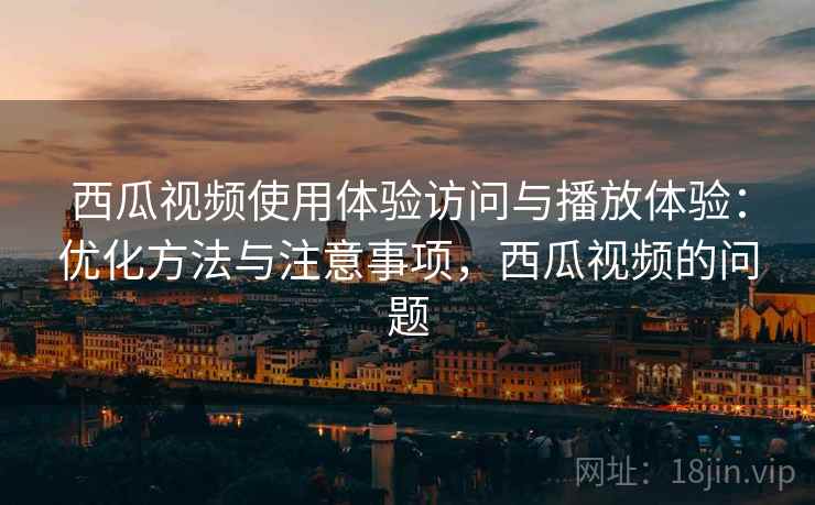 西瓜视频使用体验访问与播放体验：优化方法与注意事项，西瓜视频的问题  第1张