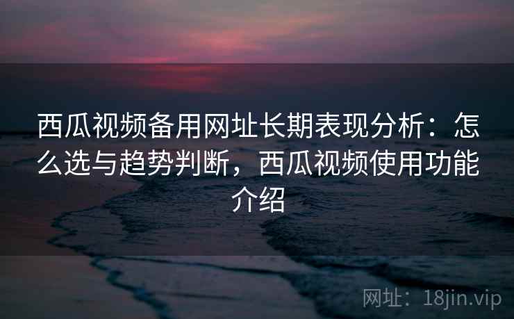 西瓜视频备用网址长期表现分析：怎么选与趋势判断，西瓜视频使用功能介绍  第1张