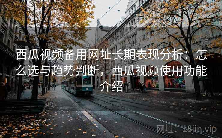 西瓜视频备用网址长期表现分析：怎么选与趋势判断，西瓜视频使用功能介绍  第2张