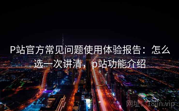 P站官方常见问题使用体验报告：怎么选一次讲清，p站功能介绍  第2张