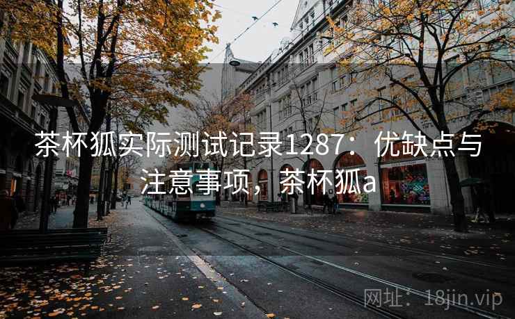 茶杯狐实际测试记录1287:优缺点与注意事项,茶杯狐a 第1张 茶杯狐实际测试记录1287:优缺点与注意事项,茶杯狐a 第1张