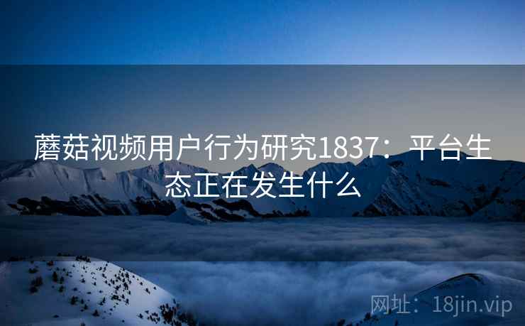 蘑菇视频用户行为研究1837:平台生态正在发生什么 第2张 蘑菇视频用户行为研究1837:平台生态正在发生什么 第2张