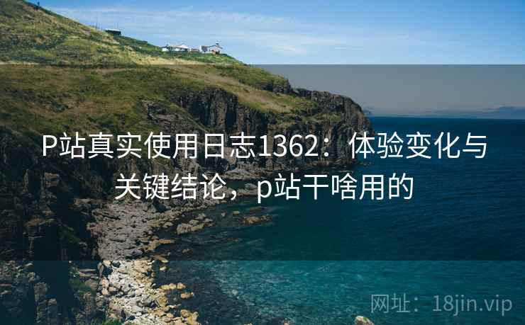 P站真实使用日志1362:体验变化与关键结论,p站干啥用的 第2张 P站真实使用日志1362:体验变化与关键结论,p站干啥用的 第2张